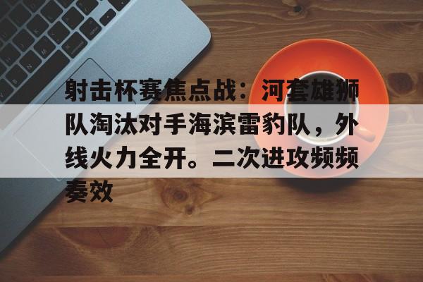 九游游戏-关于射击杯赛焦点战：河套雄狮队淘汰对手海滨雷豹队，外线火力全开。二次进攻频频奏效的信息