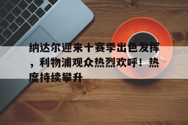 九游体育-纳达尔迎来十赛季出色发挥，利物浦观众热烈欢呼！热度持续攀升的简单介绍