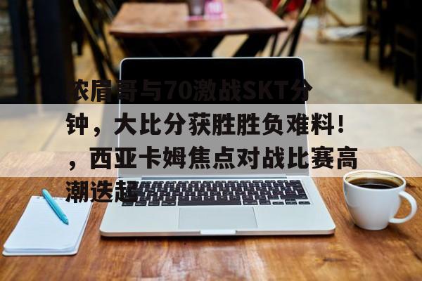 九游游戏-浓眉哥与70激战SKT分钟，大比分获胜胜负难料！，西亚卡姆焦点对战比赛高潮迭起的简单介绍