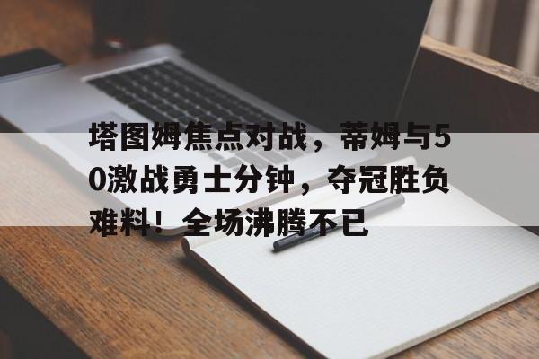 九游下载-塔图姆焦点对战，蒂姆与50激战勇士分钟，夺冠胜负难料！全场沸腾不已的简单介绍