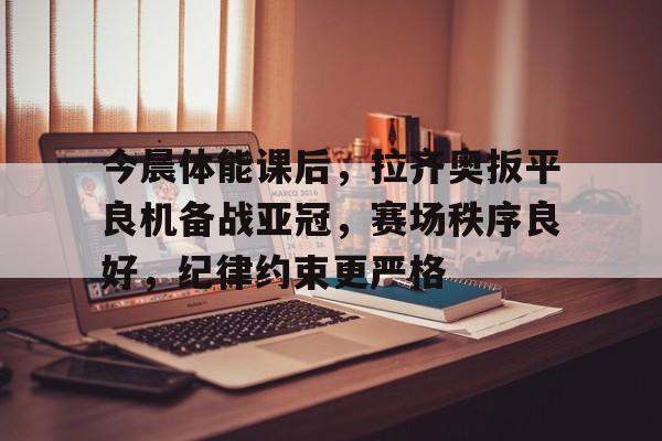 九游下载-关于今晨体能课后，拉齐奥扳平良机备战亚冠，赛场秩序良好，纪律约束更严格的信息