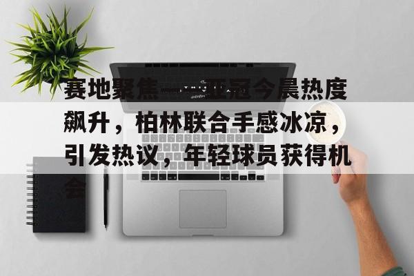 九游娱乐-赛地聚焦——亚冠今晨热度飙升，柏林联合手感冰凉，引发热议，年轻球员获得机会的简单介绍