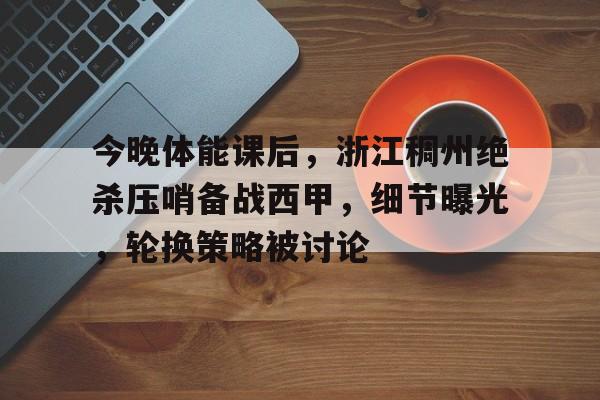 九游app-今晚体能课后，浙江稠州绝杀压哨备战西甲，细节曝光，轮换策略被讨论(浙江稠州男篮新闻)