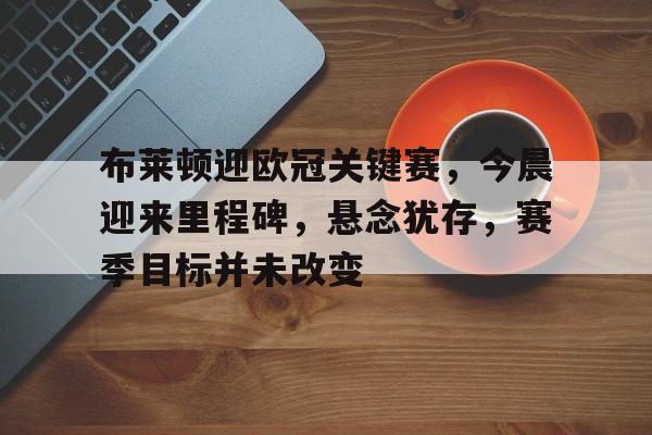 九游官网-包含布莱顿迎欧冠关键赛，今晨迎来里程碑，悬念犹存，赛季目标并未改变的词条