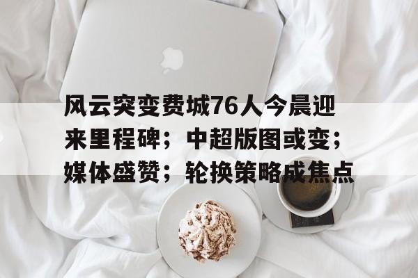 风云突变费城76人今晨迎来里程碑;中超版图或变;媒体盛赞;轮换策略成焦点的简单介绍 风云突变费城76人今晨迎来里程碑;中超版图或变;媒体盛赞;轮换策略成焦点的简单介绍